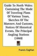 Guide to North Wales: Containing the Mode of Traveling Plans of Various Tours, Sketches of the Manners and Customs, Notices of Historical Ev Coghlan Francis