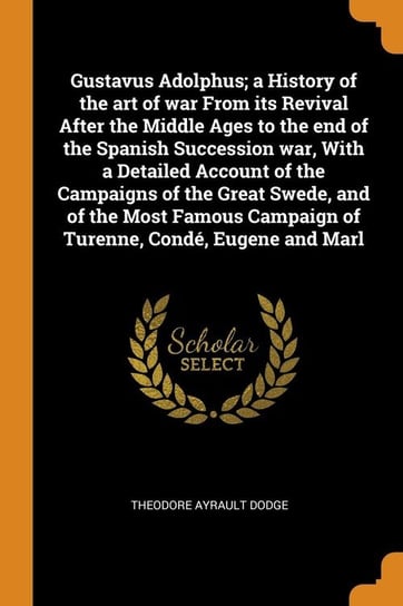 Gustavus Adolphus; a History of the art of war From its Revival After the Middle Ages to the end of the Spanish Succession war, With a Detailed Account of the Campaigns of the Great Swede, and of the Most Famous Campaign of Turenne, Condé, Eugene and Marl Dodge Theodore Ayrault