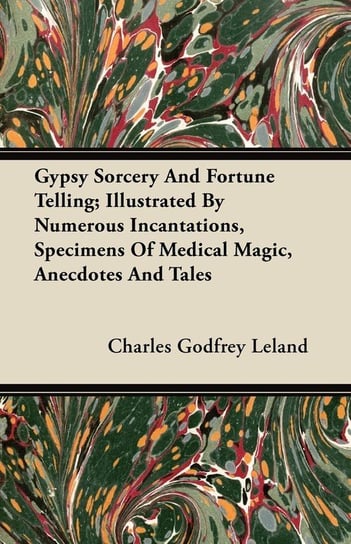 Gypsy Sorcery and Fortune Telling - Illustrated by Numerous Incantations, Specimens of Medical Magic, Anecdotes and Tales Leland Charles Godfrey
