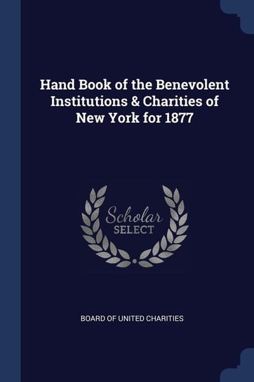 Hand Book of the Benevolent Institutions & Charities of New York for 1877 Charities Board Of United