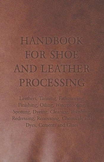 Handbook for Shoe and Leather Processing - Leathers, Tanning, Fatliquoring, Finishing, Oiling, Waterproofing, Spotting, Dyeing, Cleaning, Polishing, R Anon