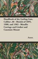 Handbook of the Gatling Gun, Caliber .30 - Models of 1895, 1900, and 1903 - Metallic Carriage and Limber and Casemate Mount Anon