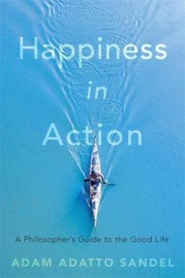 Happiness in Action: A Philosopher's Guide to the Good Life Adam Adatto Sandel