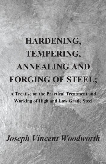 Hardening, Tempering, Annealing and Forging of Steel; A Treatise on the Practical Treatment and Working of High and Low Grade Steel Woodworth Joseph Vincent