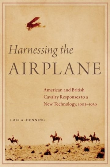 Harnessing the Airplane: American and British Cavalry Responses to a New Technology, 1903-1939 Lori A. Henning