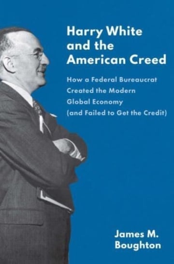 Harry White and the American Creed: How a Federal Bureaucrat Created the Modern Global Economy James Boughton