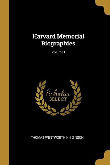 Harvard Memorial Biographies; Volume I Higginson Thomas Wentworth