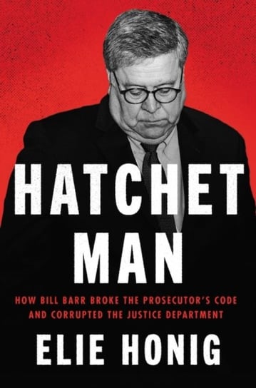 Hatchet Man: How Bill Barr Broke the Prosecutors Code and Corrupted the Justice Department Elie Honig