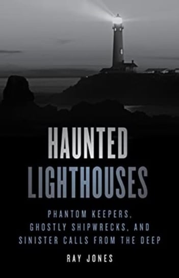 Haunted Lighthouses: Phantom Keepers, Ghostly Shipwrecks, and Sinister Calls from the Deep Ray Jones