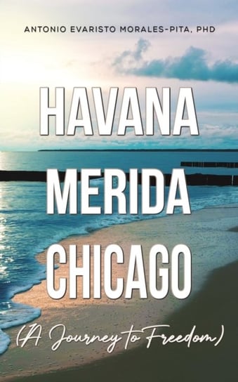 Havana-Merida-Chicago (A Journey to Freedom) Antonio Evaristo Morales-Pita