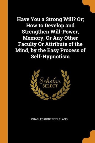 Have You a Strong Will? Or; How to Develop and Strengthen Will-Power, Memory, Or Any Other Faculty Or Attribute of the Mind, by the Easy Process of Self-Hypnotism Leland Charles Godfrey