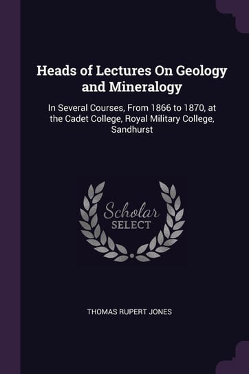Heads of Lectures on Geology and Mineralogy: In Several Courses, from 1866 to 1870, at the Cadet College, Royal Military College, Sandhurst Thomas Rupert Jones