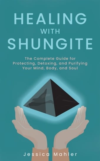 Healing With Shungite: The Complete Guide for Protecting, Detoxing, and Purifying Your Mind, Body, a Jessica Mahler