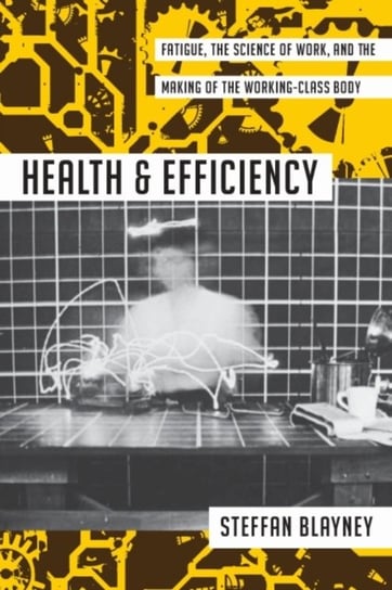 Health and Efficiency: Fatigue, the Science of Work, and the Making of the Working-Class Body Steffan Blayney