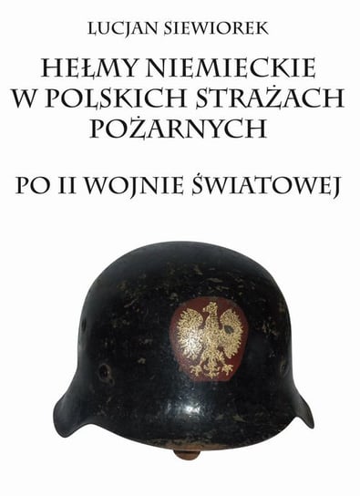 Hełmy niemieckie w polskich strażach pożarnych po II wojnie światowej Siewiorek Lucjan