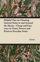 Helpful Tips on Cleaning General Items in and Around the House - Cheap and Easy ways to Clean, Protect and Preserve Everyday Items Anon., Anon