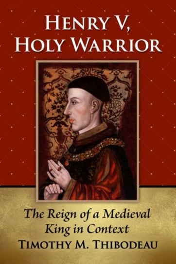 Henry V, Holy Warrior: The Reign of a Medieval King in Context Timothy M. Thibodeau