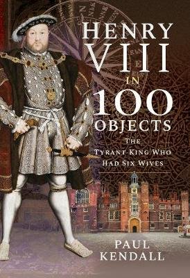 Henry VIII in 100 Objects: The Tyrant King Who Had Six Wives Kendall Paul