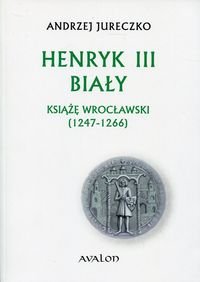 Henryk III Biały. Książę wrocławski (1247-1266) Jureczko Andrzej