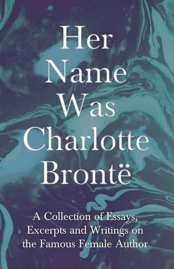 Her Name Was Charlotte Brontë; A Collection of Essays, Excerpts and Writings on the Famous Female Author - By G. K . Chesterton, Virginia Woolfe, Mrs Gaskell, Mrs Oliphant and Others Opracowanie zbiorowe