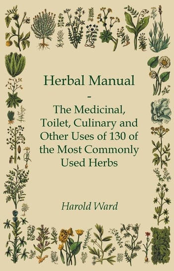 Herbal Manual. The Medicinal, Toilet, Culinary and Other Uses of 130 of the Most Commonly Used Herbs Harold Ward