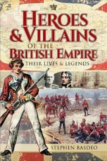 Heroes and Villains of the British Empire: Their Lives and Legends Stephen Basdeo