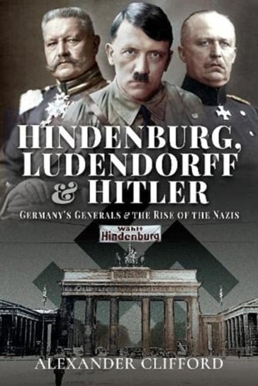 Hindenburg, Ludendorff And Hitler: Germanys Generals And The Rise Of The Nazis Alexander Clifford