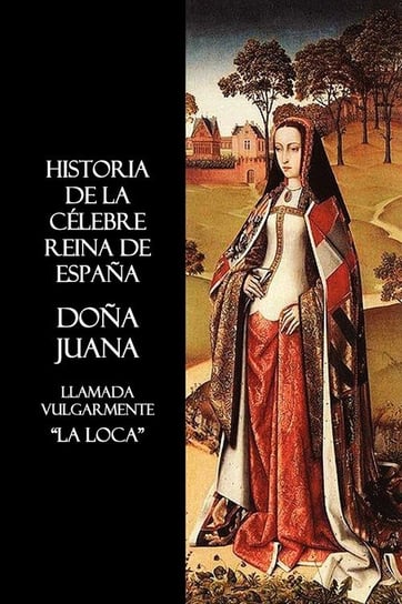 Historia de La Celebre Reina de Espana Dona Juana, Llamada Vulgarmente, La Loca Anon