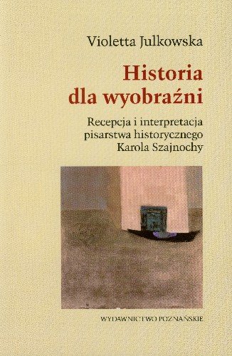Historia dla Wyobraźni Recepcja i Interpretacja Pisarstwa Historycznego Karola Szajnochy Julkowska Violetta