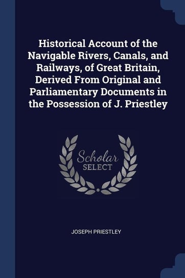 Historical Account of the Navigable Rivers, Canals, and Railways, of Great Britain, Derived From Original and Parliamentary Documents in the Possession of J. Priestley Priestley Joseph