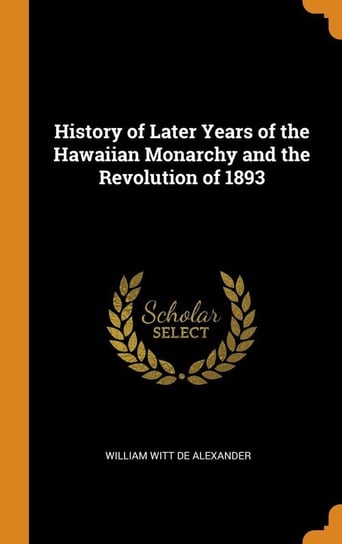 History of Later Years of the Hawaiian Monarchy and the Revolution of 1893 De Alexander William Witt