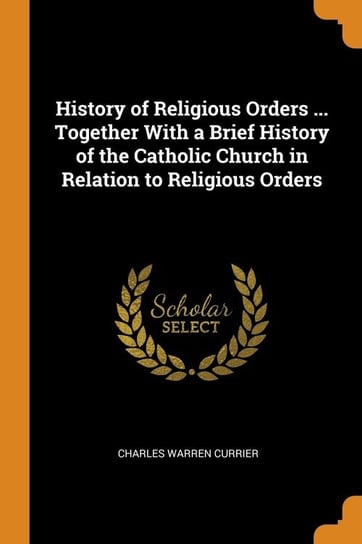 History of Religious Orders ... Together With a Brief History of the Catholic Church in Relation to Religious Orders Currier Charles Warren