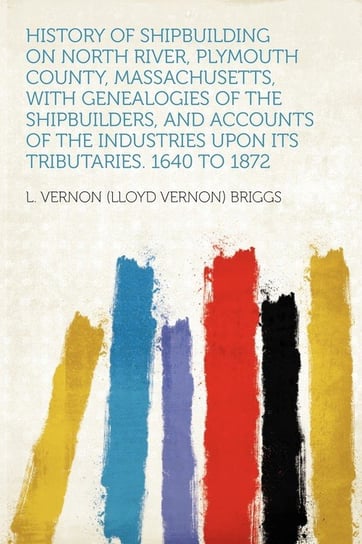 History of Shipbuilding on North River, Plymouth County, Massachusetts, With Genealogies of the Shipbuilders, and Accounts of the Industries Upon Its Tributaries. 1640 to 1872 Briggs L. Vernon (Lloyd Vernon)