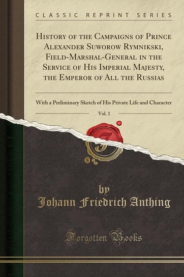 History of the Campaigns of Prince Alexander Suworow Rymnikski, Field-Marshal-General in the Service of His Imperial Majesty, the Emperor of All the Russias, Vol. 1 Anthing Johann Friedrich