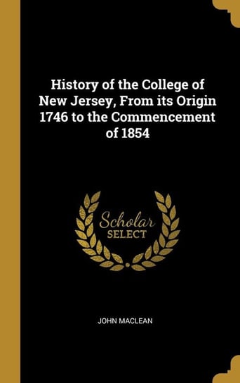 History of the College of New Jersey, From its Origin 1746 to the Commencement of 1854 Maclean John