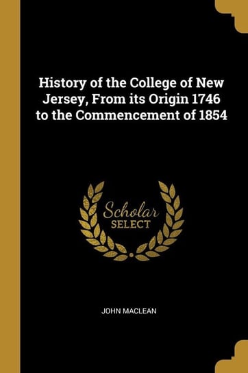 History of the College of New Jersey, From its Origin 1746 to the Commencement of 1854 Maclean John