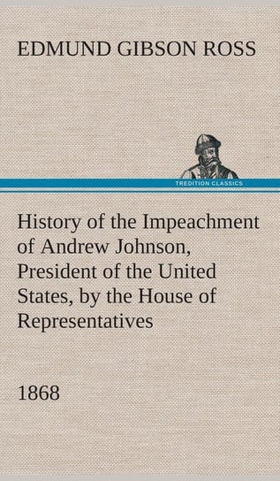 History of the Impeachment of Andrew Johnson, President of the United States, by the House of Representatives, and his trial by the Senate for high crimes and misdemeanors in office, 1868 Ross Edmund G. (Edmund Gibson)