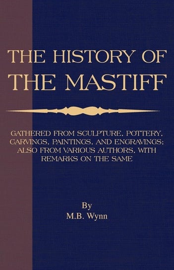 History of The Mastiff - Gathered From Sculpture, Pottery, Carvings, Paintings and Engravings; Also From Various Authors, With Remarks On Same (A Vintage Dog Books Breed Classic) Wynn M. B.
