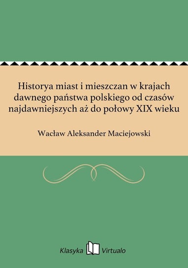 Historya miast i mieszczan w krajach dawnego państwa polskiego od czasów najdawniejszych aż do połowy XIX wieku Maciejowski Wacław Aleksander
