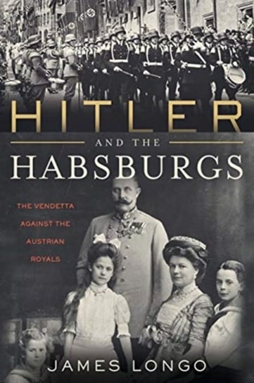 Hitler and the Habsburgs: The Vendetta Against the Austrian Royals James Longo