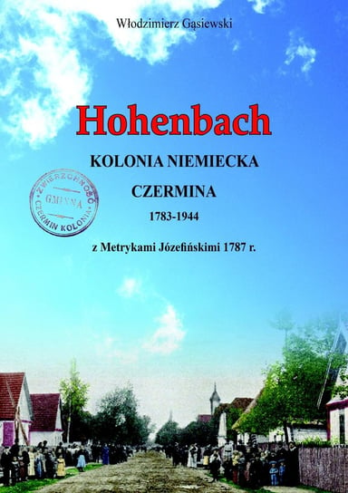 Hohenbach. Kolonia niemiecka Czermina 1783-1944 z Metrykami Józefińskimi 1787r. Włodzimierz Gąsiewski