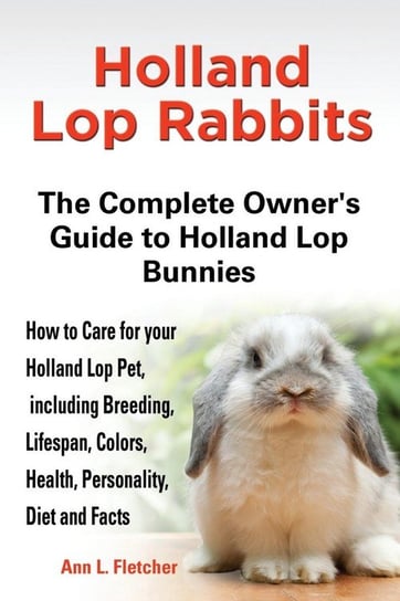 Holland Lop Rabbits The Complete Owner's Guide to Holland Lop Bunnies How to Care for your Holland Lop Pet, including Breeding, Lifespan, Colors, Health, Personality, Diet and Facts Fletcher Ann L.