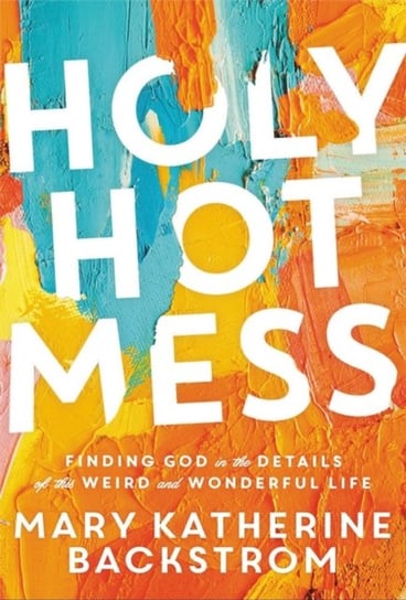 Holy Hot Mess: Finding God in the Details of this Weird and Wonderful Life Mary K. Backstrom