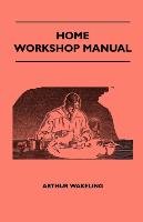 Home Workshop Manual - How To Make Furniture, Ship And Airplane Models, Radio Sets, Toys, Novelties, House And Garden Conveniences, Sporting Equipment, Woodworking Methods, Use And Care Of Tools, Wood Turning And Art Metal Work, Painting And Decorating Arthur Wakeling