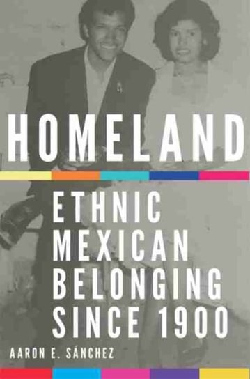 Homeland: Ethnic Mexican Belonging since 1900 Aaron E. Sanchez