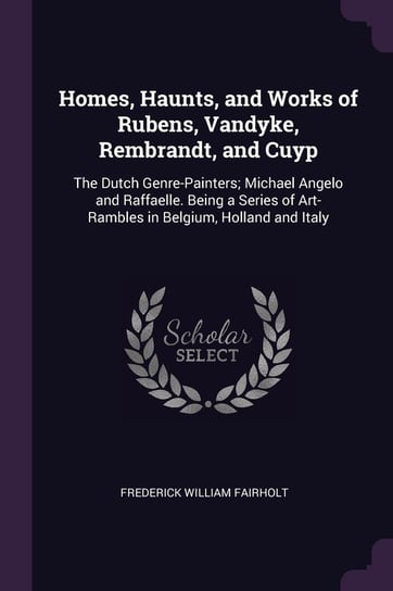 Homes, Haunts, and Works of Rubens, Vandyke, Rembrandt, and Cuyp Frederick William Fairholt