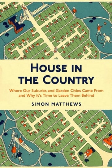 House in the Country: Where Our Suburbs and Garden Cities Came From and Why its Time to Leave Them B Simon Matthews