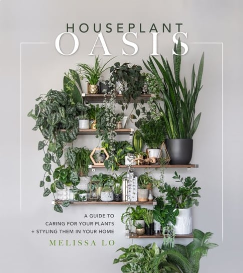 Houseplant Oasis. A Guide to Caring for Your Plants + Styling Them in Your Home Melissa Lo