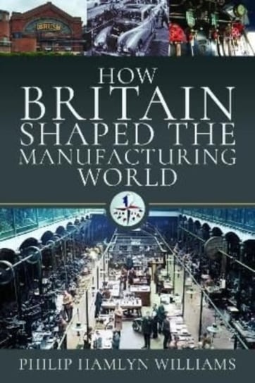 How Britain Shaped the Manufacturing World: 1851 - 1951 Philip Hamlyn Williams