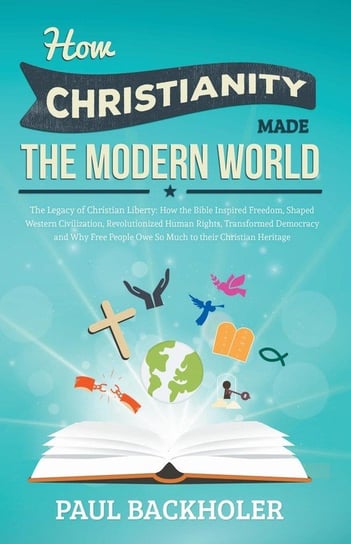How Christianity Made the Modern World - The Legacy of Christian Liberty Paul Backholer